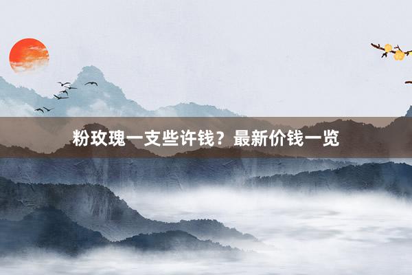 粉玫瑰一支些许钱？最新价钱一览